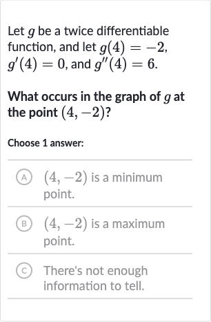 Let 
g be a twice differentiable function, and let 
g(4)=-2, 
g^(')(4)=0, and 
g^('')(4)=6.
What occurs in the graph of 
g at the point 
(4,-2) ?
Choose 1 answer:
(A) 
(4,-2) is a minimum point.
(B) 
(4,-2) is a maximum point.
(C) There's not enough information to tell.