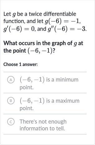 Let 
g be a twice differentiable function, and let 
g(-6)=-1, 
g^(')(-6)=0, and 
g^('')(-6)=-3.
What occurs in the graph of 
g at the point 
(-6,-1) ?
Choose 1 answer:
(A) 
(-6,-1) is a minimum point.
(B) 
(-6,-1) is a maximum point.
(C) There's not enough information to tell.