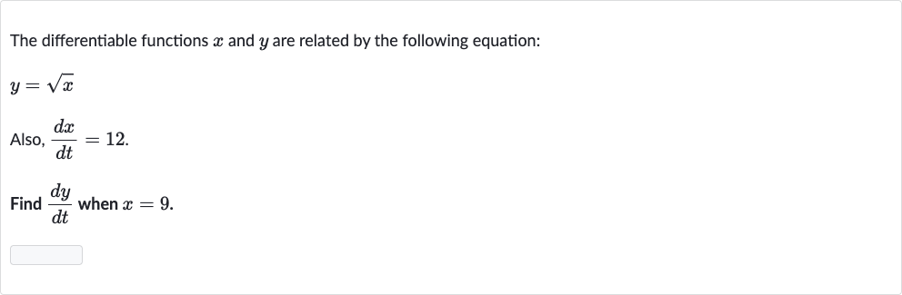 The differentiable functions 
x and 
y are related by the following equation:

y=sqrtx
Also, 
(dx)/(dt)=12.
Find 
(dy)/(dt) when 
x=9.