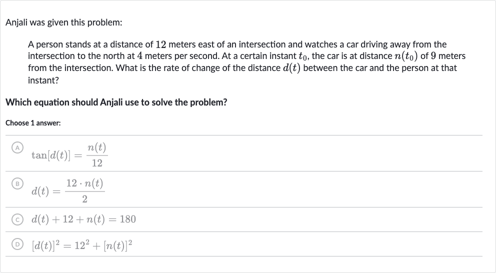 Anjali was given this problem:
A person stands at a distance of 12 meters east of an intersection and watches a car driving away from the intersection to the north at 4 meters per second. At a certain instant 
t_(0), the car is at distance 
n(t_(0)) of 9 meters from the intersection. What is the rate of change of the distance 
d(t) between the car and the person at that instant?
Which equation should Anjali use to solve the problem?
Choose 1 answer:
(A) 
tan[d(t)]=(n(t))/(12)
(B) 
d(t)=(12*n(t))/(2)
(C) 
d(t)+12+n(t)=180
(D) 
[d(t)]^(2)=12^(2)+[n(t)]^(2)