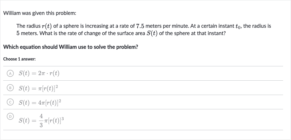 William was given this problem:
The radius 
r(t) of a sphere is increasing at a rate of 7.5 meters per minute. At a certain instant 
t_(0), the radius is 5 meters. What is the rate of change of the surface area 
S(t) of the sphere at that instant?
Which equation should William use to solve the problem?
Choose 1 answer:
(A) 
S(t)=2pi*r(t)
(B) 
S(t)=pi[r(t)]^(2)
(C) 
S(t)=4pi[r(t)]^(2)
(D) 
S(t)=(4)/(3)pi[r(t)]^(3)