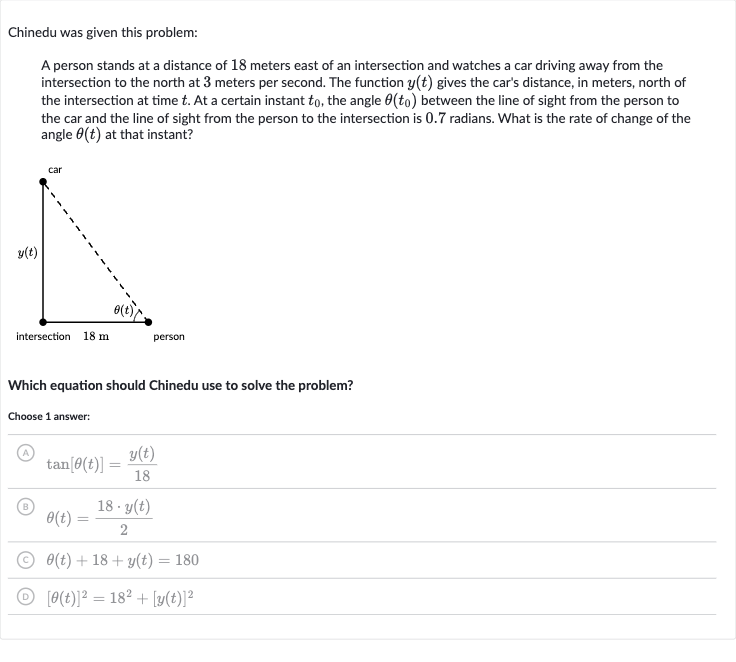 Chinedu was given this problem:
A person stands at a distance of 18 meters east of an intersection and watches a car driving away from the intersection to the north at 3 meters per second. The function 
y(t) gives the car's distance, in meters, north of the intersection at time 
t. At a certain instant 
t_(0), the angle 
theta(t_(0)) between the line of sight from the person to the car and the line of sight from the person to the intersection is 0.7 radians. What is the rate of change of the angle 
theta(t) at that instant?
Which equation should Chinedu use to solve the problem?
Choose 1 answer:
(A) 
tan[theta(t)]=(y(t))/(18)
(B) 
theta(t)=(18*y(t))/(2)
(C) 
theta(t)+18+y(t)=180
(D) 
[theta(t)]^(2)=18^(2)+[y(t)]^(2)