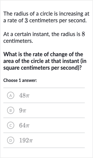 The radius of a circle is increasing at a rate of 3 centimeters per second.
At a certain instant, the radius is 8 centimeters.
What is the rate of change of the area of the circle at that instant (in square centimeters per second)?
Choose 1 answer:
(A) 
48 pi
(B) 
9pi
(C) 
64 pi
(D) 
192 pi