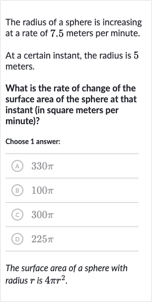 The radius of a sphere is increasing at a rate of 7.5 meters per minute.
At a certain instant, the radius is 5 meters.
What is the rate of change of the surface area of the sphere at that instant (in square meters per minute)?
Choose 1 answer:
(A) 
330 pi
(B) 
100 pi
(C) 
300 pi
(D) 
225 pi
The surface area of a sphere with radius 
r is 
4pir^(2).