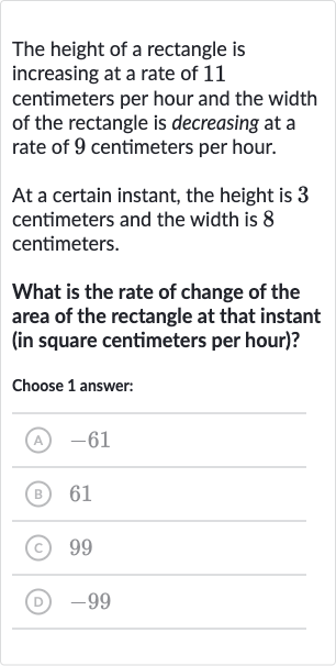 The height of a rectangle is increasing at a rate of 11 centimeters per hour and the width of the rectangle is decreasing at a rate of 9 centimeters per hour.
At a certain instant, the height is 3 centimeters and the width is 8 centimeters.
What is the rate of change of the area of the rectangle at that instant (in square centimeters per hour)?
Choose 1 answer:
(A) -61
(B) 61
(C) 99
(D) -99