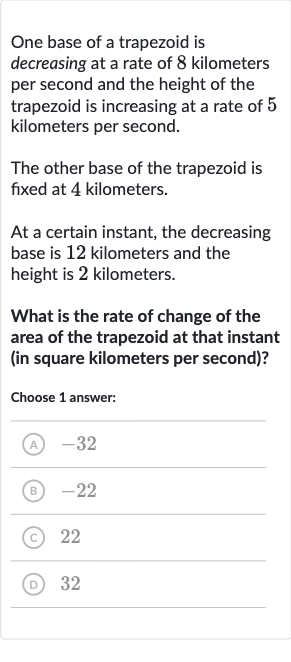 One base of a trapezoid is decreasing at a rate of 8 kilometers per second and the height of the trapezoid is increasing at a rate of 5 kilometers per second.
The other base of the trapezoid is fixed at 4 kilometers.
At a certain instant, the decreasing base is 12 kilometers and the height is 2 kilometers.
What is the rate of change of the area of the trapezoid at that instant (in square kilometers per second)?
Choose 1 answer:
(A) -32
(B) -22
(C) 22
(D) 32