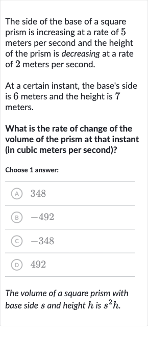 The side of the base of a square prism is increasing at a rate of 5 meters per second and the height of the prism is decreasing at a rate of 2 meters per second.
At a certain instant, the base's side is 6 meters and the height is 7 meters.
What is the rate of change of the volume of the prism at that instant (in cubic meters per second)?
Choose 1 answer:
(A) 348
(B) -492
(C) -348
(D) 492
The volume of a square prism with base side 
s and height 
h is 
s^(2)h.