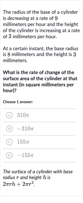 The radius of the base of a cylinder is decreasing at a rate of 9 millimeters per hour and the height of the cylinder is increasing at a rate of 2 millimeters per hour.
At a certain instant, the base radius is 8 millimeters and the height is 3 millimeters.
What is the rate of change of the surface area of the cylinder at that instant (in square millimeters per hour)?
Choose 1 answer:
(A) 
310 pi
(B) 
-310 pi
(C) 
155 pi
(D) 
-155 pi
The surface of a cylinder with base radius 
r and height 
h is

2pi rh+2pir^(2)". "
