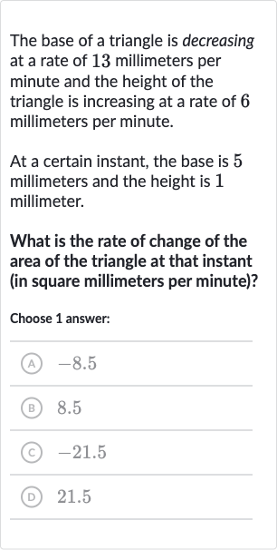 The base of a triangle is decreasing at a rate of 13 millimeters per minute and the height of the triangle is increasing at a rate of 6 millimeters per minute.
At a certain instant, the base is 5 millimeters and the height is 1 millimeter.
What is the rate of change of the area of the triangle at that instant (in square millimeters per minute)?
Choose 1 answer:
(A) -8.5
(B) 8.5
(C) -21.5
(D) 21.5