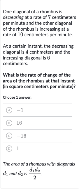 One diagonal of a rhombus is decreasing at a rate of 7 centimeters per minute and the other diagonal of the rhombus is increasing at a rate of 10 centimeters per minute.
At a certain instant, the decreasing diagonal is 4 centimeters and the increasing diagonal is 6 centimeters.
What is the rate of change of the area of the rhombus at that instant (in square centimeters per minute)?
Choose 1 answer:
(A) -1
(B) 
16
(C) -16
(D) 1
The area of a rhombus with diagonals 
d_(1) and 
d_(2) is 
(d_(1)d_(2))/(2).