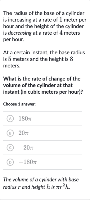 The radius of the base of a cylinder is increasing at a rate of 1 meter per hour and the height of the cylinder is decreasing at a rate of 4 meters per hour.
At a certain instant, the base radius is 5 meters and the height is 8 meters.
What is the rate of change of the volume of the cylinder at that instant (in cubic meters per hour)?
Choose 1 answer:
(A) 
180 pi
(B) 
20 pi
(C) 
-20 pi
(D) 
-180 pi
The volume of a cylinder with base radius 
r and height 
h is 
pir^(2)h.