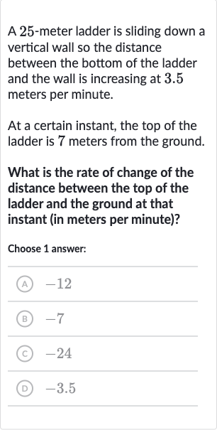 A 25-meter ladder is sliding down a vertical wall so the distance between the bottom of the ladder and the wall is increasing at 3.5 meters per minute.
At a certain instant, the top of the ladder is 7 meters from the ground.
What is the rate of change of the distance between the top of the ladder and the ground at that instant (in meters per minute)?
Choose 1 answer:
(A) -12
(B) -7
(C) -24
(D) -3.5