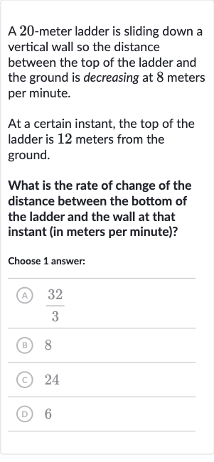 A 20-meter ladder is sliding down a vertical wall so the distance between the top of the ladder and the ground is decreasing at 8 meters per minute.
At a certain instant, the top of the ladder is 12 meters from the ground.
What is the rate of change of the distance between the bottom of the ladder and the wall at that instant (in meters per minute)?
Choose 1 answer:
(A) 
(32)/(3)
(B) 8
(C) 24
(D) 6