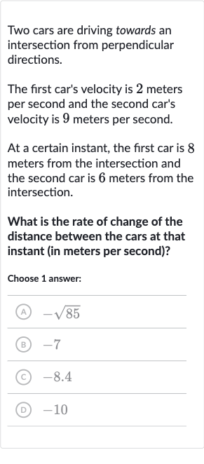 Two cars are driving towards an intersection from perpendicular directions.
The first car's velocity is 2 meters per second and the second car's velocity is 9 meters per second.
At a certain instant, the first car is 8 meters from the intersection and the second car is 6 meters from the intersection.
What is the rate of change of the distance between the cars at that instant (in meters per second)?
Choose 1 answer:
(A) 
-sqrt85
(B) -7
(C) -8.4
(D) -10