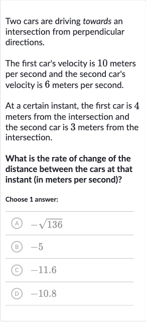Two cars are driving towards an intersection from perpendicular directions.
The first car's velocity is 10 meters per second and the second car's velocity is 6 meters per second.
At a certain instant, the first car is 4 meters from the intersection and the second car is 3 meters from the intersection.
What is the rate of change of the distance between the cars at that instant (in meters per second)?
Choose 1 answer:
(A) 
-sqrt136
(B) -5
(C) 
-11.6
(D) -10.8