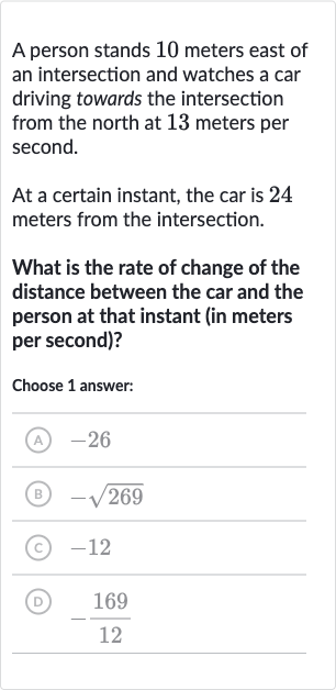 A person stands 10 meters east of an intersection and watches a car driving towards the intersection from the north at 13 meters per second.
At a certain instant, the car is 24 meters from the intersection.
What is the rate of change of the distance between the car and the person at that instant (in meters per second)?
Choose 1 answer:
(A) -26
(B) 
-sqrt269
(C) -12
(D) 
-(169)/(12)