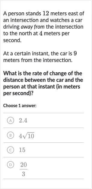 A person stands 12 meters east of an intersection and watches a car driving away from the intersection to the north at 4 meters per second.
At a certain instant, the car is 9 meters from the intersection.
What is the rate of change of the distance between the car and the person at that instant (in meters per second)?
Choose 1 answer:
(A) 2.4
(B) 
4sqrt10
(C) 15
(D) 
(20)/(3)