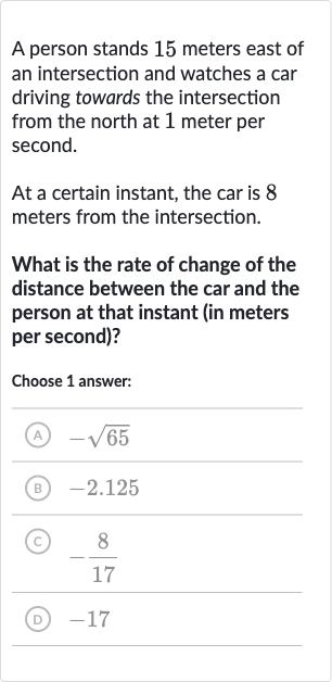 A person stands 15 meters east of an intersection and watches a car driving towards the intersection from the north at 1 meter per second.
At a certain instant, the car is 8 meters from the intersection.
What is the rate of change of the distance between the car and the person at that instant (in meters per second)?
Choose 1 answer:
(A) 
-sqrt65
(B) -2.125
(C) 
-(8)/(17)
(D) -17