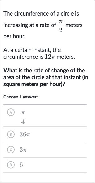 The circumference of a circle is increasing at a rate of 
(pi)/(2) meters per hour.
At a certain instant, the circumference is 
12 pi meters.
What is the rate of change of the area of the circle at that instant (in square meters per hour)?
Choose 1 answer:
(A) 
(pi)/(4)
(B) 
36 pi
(C) 
3pi
(D) 6