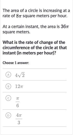 The area of a circle is increasing at a rate of 
8pi square meters per hour.
At a certain instant, the area is 
36 pi square meters.
What is the rate of change of the circumference of the circle at that instant (in meters per hour)?
Choose 1 answer:
(A) 
4sqrt2
(B) 
12 pi
(C) 
(pi)/(6)
(D) 
(4pi)/(3)