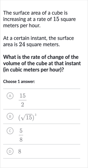 The surface area of a cube is increasing at a rate of 15 square meters per hour.
At a certain instant, the surface area is 24 square meters.
What is the rate of change of the volume of the cube at that instant (in cubic meters per hour)?
Choose 1 answer:
(A) 
(15)/(2)
(B) 
(sqrt15)^(3)
(C) 
(5)/(8)
(D) 8