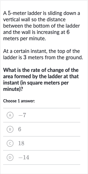 A 5-meter ladder is sliding down a vertical wall so the distance between the bottom of the ladder and the wall is increasing at 6 meters per minute.
At a certain instant, the top of the ladder is 3 meters from the ground.
What is the rate of change of the area formed by the ladder at that instant (in square meters per minute)?
Choose 1 answer:
(A) -7
(B) 6
(C) 18
(D) -14