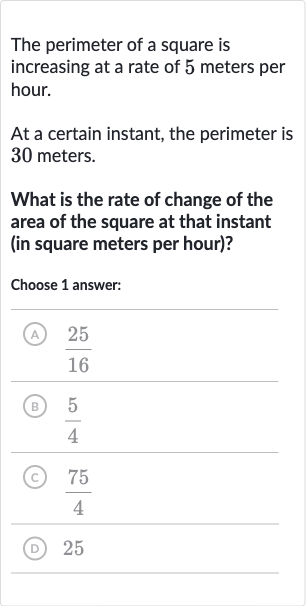 The perimeter of a square is increasing at a rate of 5 meters per hour.
At a certain instant, the perimeter is 30 meters.
What is the rate of change of the area of the square at that instant (in square meters per hour)?
Choose 1 answer:
(A) 
(25)/(16)
(B) 
(5)/(4)
(C) 
(75)/(4)
(D) 25