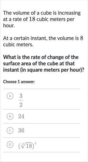 The volume of a cube is increasing at a rate of 18 cubic meters per hour.
At a certain instant, the volume is 8 cubic meters.
What is the rate of change of the surface area of the cube at that instant (in square meters per hour)?
Choose 1 answer:
(A) 
(3)/(2)
(B) 24
(C) 36
(D) 
(root(3)(18))^(2)