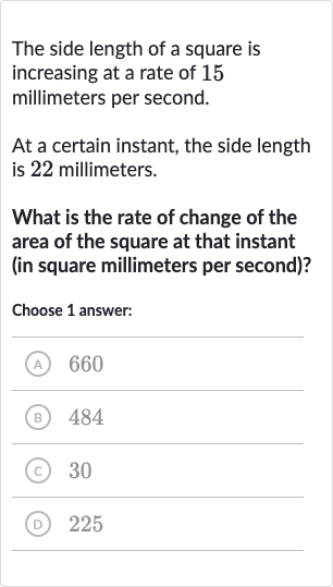 The side length of a square is increasing at a rate of 15 millimeters per second.
At a certain instant, the side length is 22 millimeters.
What is the rate of change of the area of the square at that instant (in square millimeters per second)?
Choose 1 answer:
(A) 660
(B) 484
(C) 30
(D) 225