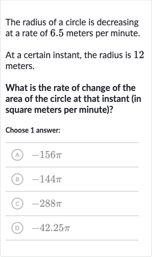 The radius of a circle is decreasing at a rate of 6.5 meters per minute.
At a certain instant, the radius is 12 meters.
What is the rate of change of the area of the circle at that instant (in square meters per minute)?
Choose 1 answer:
(A) 
-156 pi
(B) 
-144 pi
(C) 
-288 pi
(D) 
-42.25 pi