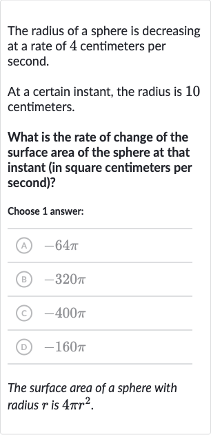 The radius of a sphere is decreasing at a rate of 4 centimeters per second.
At a certain instant, the radius is 10 centimeters.
What is the rate of change of the surface area of the sphere at that instant (in square centimeters per second)?
Choose 1 answer:
(A) 
-64 pi
(B) 
-320 pi
(C) 
-400 pi
(D) 
-160 pi
The surface area of a sphere with radius 
r is 
4pir^(2).
