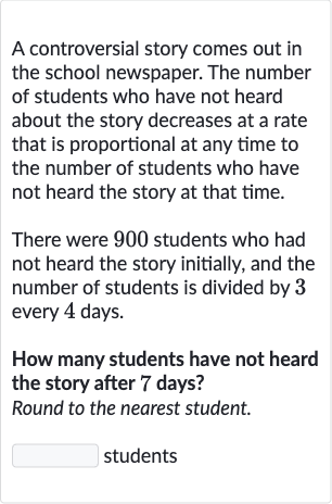 A controversial story comes out in the school newspaper. The number of students who have not heard about the story decreases at a rate that is proportional at any time to the number of students who have not heard the story at that time.
There were 900 students who had not heard the story initially, and the number of students is divided by 3 every 4 days.
How many students have not heard the story after 7 days?
Round to the nearest student.
students