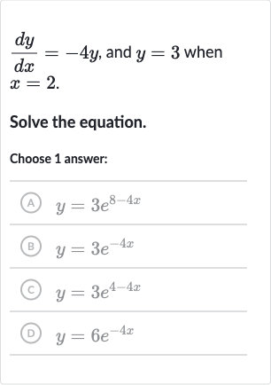 (dy)/(dx)=-4y, and 
y=3 when 
x=2.
Solve the equation.
Choose 1 answer:
(A) 
y=3e^(8-4x)
(B) 
y=3e^(-4x)
(C) 
y=3e^(4-4x)
(D) 
y=6e^(-4x)