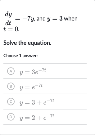 (dy)/(dt)=-7y, and 
y=3 when 
t=0.
Solve the equation.
Choose 1 answer:
(A) 
y=3e^(-7t)
(B) 
y=e^(-7t)
(C) 
y=3+e^(-7t)
(D) 
y=2+e^(-7t)