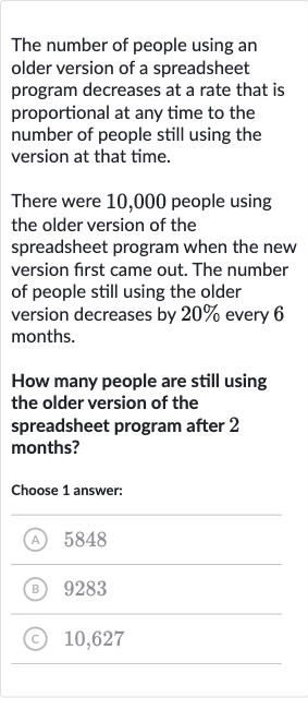 The number of people using an older version of a spreadsheet program decreases at a rate that is proportional at any time to the number of people still using the version at that time.
There were 10,000 people using the older version of the spreadsheet program when the new version first came out. The number of people still using the older version decreases by 
20% every 6 months.
How many people are still using the older version of the spreadsheet program after 2 months?
Choose 1 answer:
(A) 5848
(B) 9283
(C) 10,627