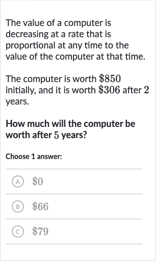 The value of a computer is decreasing at a rate that is proportional at any time to the value of the computer at that time.
The computer is worth 
$850 initially, and it is worth 
$306 after 2 years.
How much will the computer be worth after 5 years?
Choose 1 answer:
(A) 
$0
(B) 
$66
(C) 
$79
