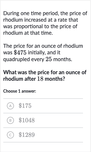 During one time period, the price of rhodium increased at a rate that was proportional to the price of rhodium at that time.
The price for an ounce of rhodium was 
$475 initially, and it quadrupled every 25 months.
What was the price for an ounce of rhodium after 18 months?
Choose 1 answer:
(A) 
$175
(B) 
$1048
(C) 
$1289