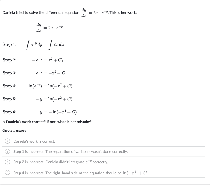 Daniela tried to solve the differential equation 
(dy)/(dx)=2x*e^(-y). This is her work:

(dy)/(dx)=2x*e^(-y)
Step 1: 
quad inte^(-y)dy=int2xdx
Step 2: 
quad-e^(-y)=x^(2)+C_(1)
Step 3: 
quade^(-y)=-x^(2)+C
Step 4: 
quad ln(e^(-y))=ln(-x^(2)+C)
Step 5: 
quad-y=ln(-x^(2)+C)
Step 6: 
quad y=-ln(-x^(2)+C)
Is Daniela's work correct? If not, what is her mistake?
Choose 1 answer:
Daniela's work is correct.
Step 1 is incorrect. The separation of variables wasn't done correctly.
Step 2 is incorrect. Daniela didn't integrate 
e^(-y) correctly.
Step 4 is incorrect. The right-hand side of the equation should be 
ln(-x^(2))+C.