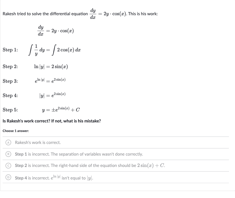 Rakesh tried to solve the differential equation 
(dy)/(dx)=2y*cos(x). This is his work:

(dy)/(dx)=2y*cos(x)
Step 1: 
quad int(1)/(y)dy=int2cos(x)dx
Step 2: 
quad ln |y|=2sin(x)
Step 3: 
quade^(ln |y|)=e^(2sin(x))
Step 4: 
quad|y|=e^(2sin(x))
Step 5: 
quad y=+-e^(2sin(x))+C
Is Rakesh's work correct? If not, what is his mistake?
Choose 1 answer:
(A) Rakesh's work is correct.
(B) Step 1 is incorrect. The separation of variables wasn't done correctly.
(C) Step 2 is incorrect. The right-hand side of the equation should be 
2sin(x)+C.
(D) Step 4 is incorrect. 
e^(ln |y|) isn't equal to 
|y|.