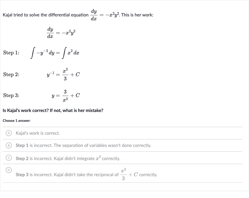 Kajal tried to solve the differential equation 
(dy)/(dx)=-x^(2)y^(2). This is her work:

(dy)/(dx)=-x^(2)y^(2)
Step 1: 
quad int-y^(-2)dy=intx^(2)dx
Step 2:

y^(-1)=(x^(3))/(3)+C
Step 3:

y=(3)/(x^(3))+C
Is Kajal's work correct? If not, what is her mistake?
Choose 1 answer:
(A) Kajal's work is correct.
(B) Step 1 is incorrect. The separation of variables wasn't done correctly.
(C) Step 2 is incorrect. Kajal didn't integrate 
x^(2) correctly.
(D) Step 3 is incorrect. Kajal didn't take the reciprocal of 
(x^(3))/(3)+C correctly.