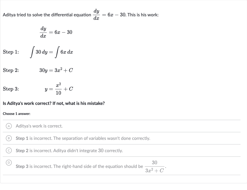 Aditya tried to solve the differential equation 
(dy)/(dx)=6x-30. This is his work:

(dy)/(dx)=6x-30
Step 1: 
quad int30 dy=int6xdx
Step 2: 
quad30 y=3x^(2)+C
Step 3: 
quad y=(x^(2))/(10)+C
Is Aditya's work correct? If not, what is his mistake?
Choose 1 answer:
(A) Aditya's work is correct.
(B) Step 1 is incorrect. The separation of variables wasn't done correctly.
(C) Step 2 is incorrect. Aditya didn't integrate 30 correctly.
(D) Step 3 is incorrect. The right-hand side of the equation should be 
(30)/(3x^(2)+C).