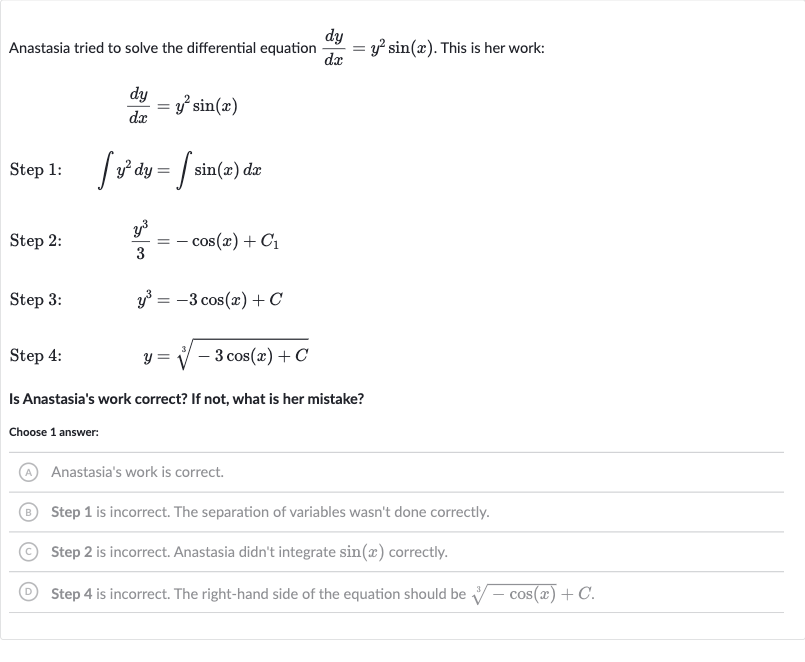 Anastasia tried to solve the differential equation 
(dy)/(dx)=y^(2)sin(x). This is her work:

(dy)/(dx)=y^(2)sin(x)
Step 1: 
quad inty^(2)dy=int sin(x)dx
Step 2: 
quad(y^(3))/(3)=-cos(x)+C_(1)
Step 3: 
quady^(3)=-3cos(x)+C
Step 4: 
quad y=root(3)(-3cos(x)+C)
Is Anastasia's work correct? If not, what is her mistake?
Choose 1 answer:
(A) Anastasia's work is correct.
(B) Step 1 is incorrect. The separation of variables wasn't done correctly.
(C) Step 2 is incorrect. Anastasia didn't integrate 
sin(x) correctly.
(D) Step 4 is incorrect. The right-hand side of the equation should be 
root(3)(-cos(x))+C.