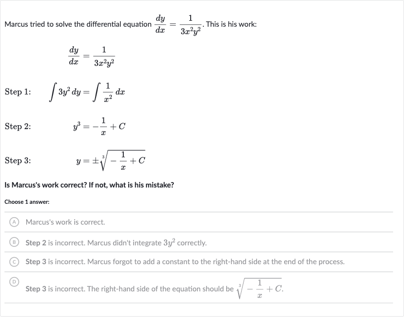 Marcus tried to solve the differential equation 
(dy)/(dx)=(1)/(3x^(2)y^(2)). This is his work:

(dy)/(dx)=(1)/(3x^(2)y^(2))
Step 1: 
quad int3y^(2)dy=int(1)/(x^(2))dx
Step 2: 
quady^(3)=-(1)/(x)+C
Step 3: 
quad y=+-root(3)(-(1)/(x)+C)
Is Marcus's work correct? If not, what is his mistake?
Choose 1 answer:
(A) Marcus's work is correct.
(B) Step 2 is incorrect. Marcus didn't integrate 
3y^(2) correctly.
(C) Step 3 is incorrect. Marcus forgot to add a constant to the right-hand side at the end of the process.
(D) Step 3 is incorrect. The right-hand side of the equation should be 
root(3)(-(1)/(x)+C).