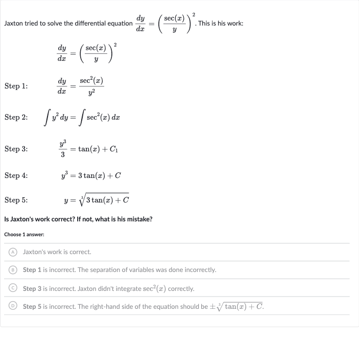 Jaxton tried to solve the differential equation 
(dy)/(dx)=((sec(x))/(y))^(2). This is his work:

(dy)/(dx)=((sec(x))/(y))^(2)
Step 1:

(dy)/(dx)=(sec^(2)(x))/(y^(2))
Step 2: 
quad inty^(2)dy=intsec^(2)(x)dx
Step 3: 
quad(y^(3))/(3)=tan(x)+C_(1)
Step 4: 
quady^(3)=3tan(x)+C
Step 5: 
quad y=root(3)(3tan(x)+C)
Is Jaxton's work correct? If not, what is his mistake?
Choose 1 answer:
(A) Jaxton's work is correct.
(B) Step 1 is incorrect. The separation of variables was done incorrectly.
(C) Step 3 is incorrect. Jaxton didn't integrate 
sec^(2)(x) correctly.
(D) Step 5 is incorrect. The right-hand side of the equation should be 
+-root(3)(tan(x)+C).