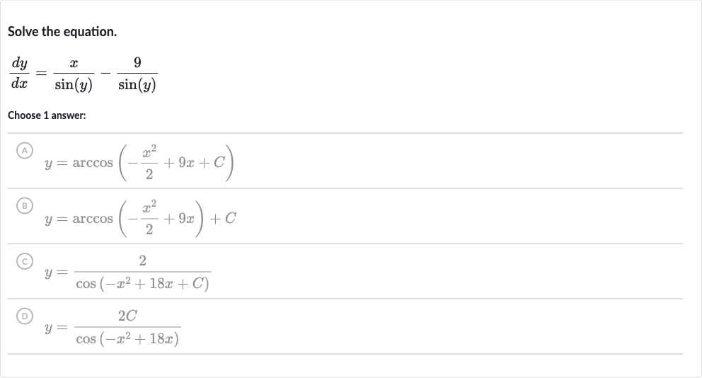 Solve the equation.

(dy)/(dx)=(x)/(sin(y))-(9)/(sin(y))
Choose 1 answer:
(A) 
y=arccos(-(x^(2))/(2)+9x+C)
(B) 
y=arccos(-(x^(2))/(2)+9x)+C
(C) 
y=(2)/(cos(-x^(2)+18 x+C))
(D) 
y=(2C)/(cos(-x^(2)+18 x))