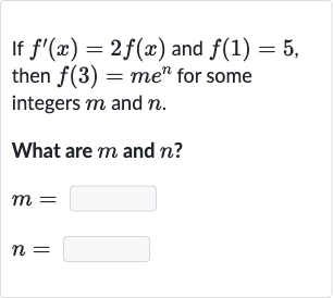 If 
f^(')(x)=2f(x) and 
f(1)=5, then 
f(3)=me^(n) for some integers 
m and 
n.
What are 
m and 
n ?

{:[m=],[n=]:}