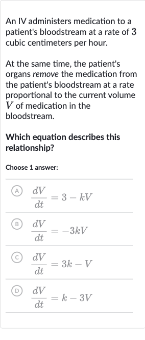 An IV administers medication to a patient's bloodstream at a rate of 3 cubic centimeters per hour.
At the same time, the patient's organs remove the medication from the patient's bloodstream at a rate proportional to the current volume 
V of medication in the bloodstream.
Which equation describes this relationship?
Choose 1 answer:
(A) 
(dV)/(dt)=3-kV
B) 
(dV)/(dt)=-3kV
(C) 
(dV)/(dt)=3k-V
(D) 
(dV)/(dt)=k-3V