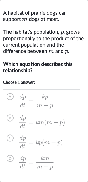 A habitat of prairie dogs can support 
m dogs at most.
The habitat's population, 
p, grows proportionally to the product of the current population and the difference between 
m and 
p.
Which equation describes this relationship?
Choose 1 answer:
(A) 
(dp)/(dt)=(kp)/(m-p)
(B) 
(dp)/(dt)=km(m-p)
(C) 
(dp)/(dt)=kp(m-p)
(D) 
(dp)/(dt)=(km)/(m-p)