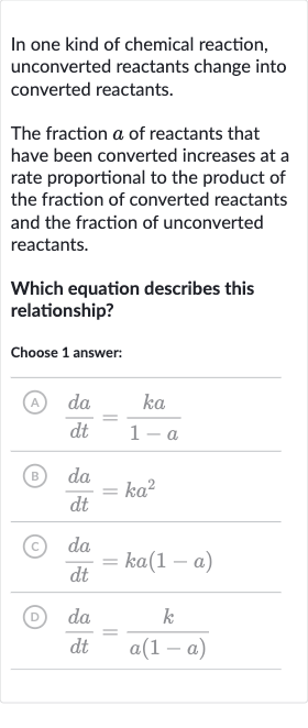 In one kind of chemical reaction, unconverted reactants change into converted reactants.
The fraction 
a of reactants that have been converted increases at a rate proportional to the product of the fraction of converted reactants and the fraction of unconverted reactants.
Which equation describes this relationship?
Choose 1 answer:
(A) 
(da)/(dt)=(ka)/(1-a)
(B) 
(da)/(dt)=ka^(2)
(C) 
(da)/(dt)=ka(1-a)
(D) 
(da)/(dt)=(k)/(a(1-a))