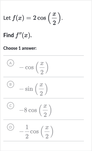 Let 
f(x)=2cos((x)/(2)).
Find 
f^('')(x).
Choose 1 answer:
(A) 
-cos((x)/(2))
B 
-sin((x)/(2))
(C) 
-8cos((x)/(2))
(D) 
-(1)/(2)cos((x)/(2))